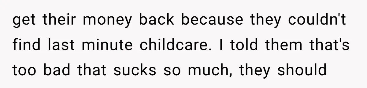 get their money back because they couldn't find last minute childcare. I told them that's too bad that sucks so much, they should