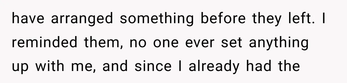 have arranged something before they left. I reminded them, no one ever set anything up with me, and since I already had the