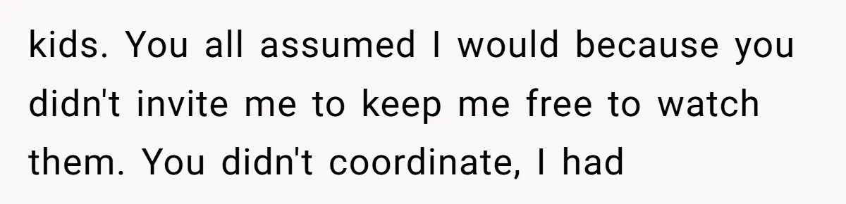 kids. You all assumed I would because you didn't invite me to keep me free to watch them. You didn't coordinate, I had