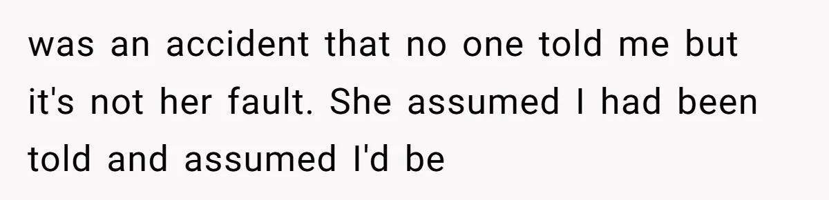 was an accident that no one told me but it's not her fault. She assumed I had been told and assumed I'd be