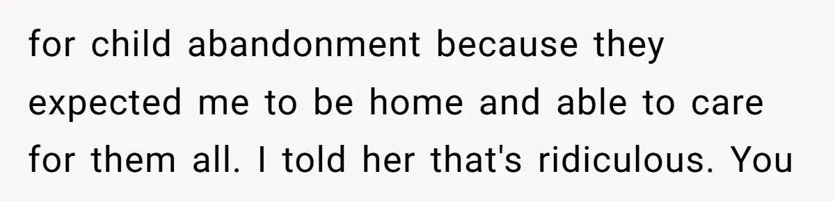 for child abandonment because they expected me to be home and able to care for them all. I told her that's ridiculous. You