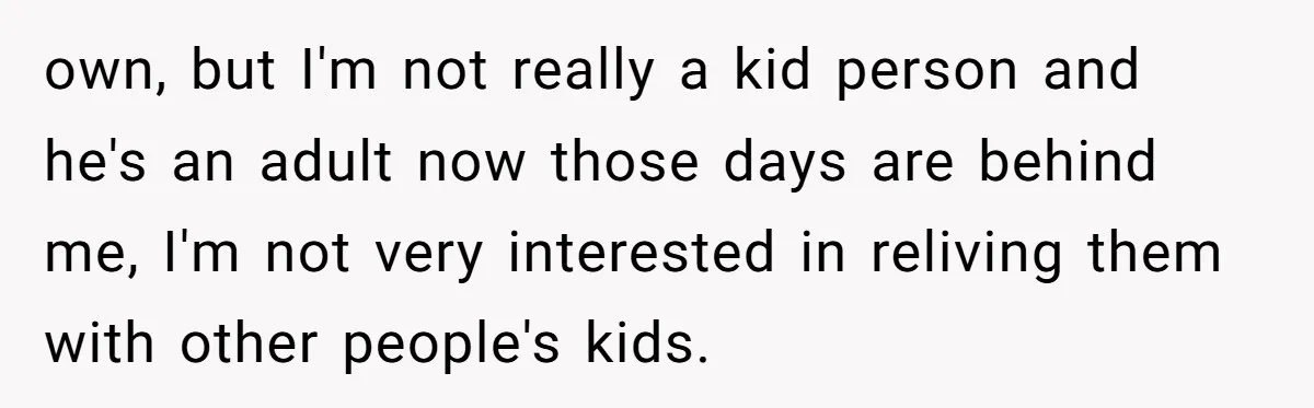 own, but I'm not really a kid person and he's an adult now those days are behind me, I'm not very interested in reliving them with other people's kids.