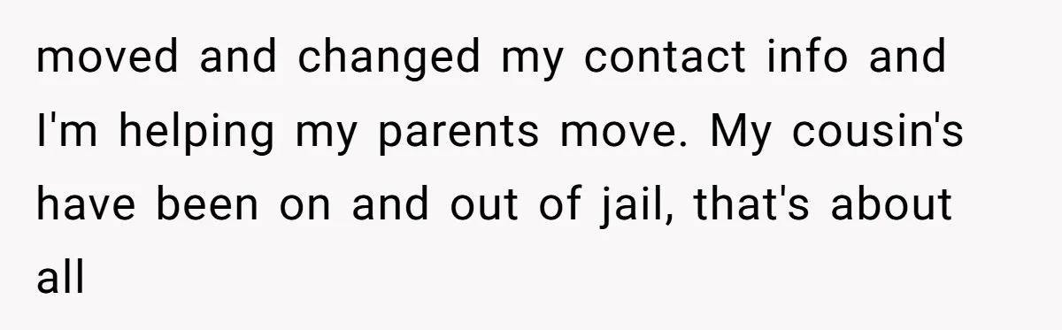 moved and changed my contact info and I'm helping my parents move. My cousin's have been on and out of jail, that's about all