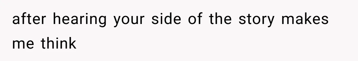 after hearing your side of the story makes me think