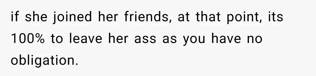 if she joined her friends, at that point, its 100% to leave her ass as you have no obligation.