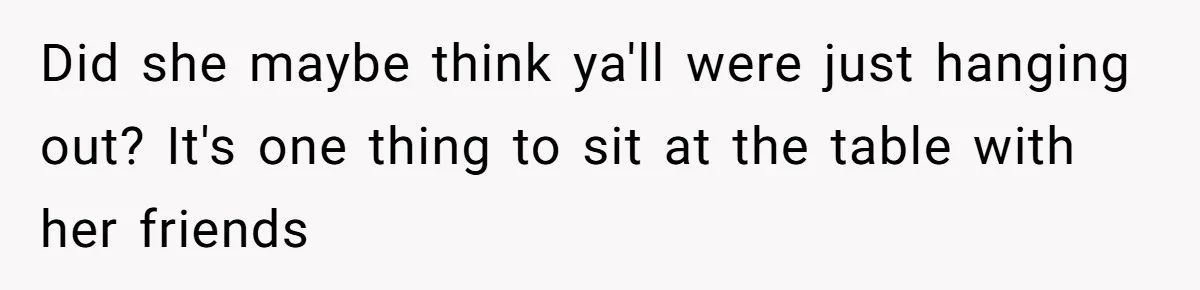 Did she maybe think ya'll were just hanging out? It's one thing to sit at the table with her friends