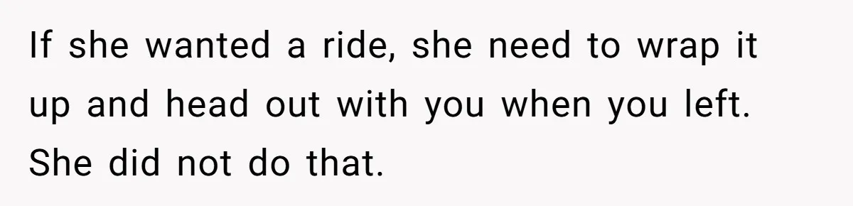 If she wanted a ride, she need to wrap it up and head out with you when you left. She did not do that.