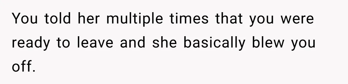 You told her multiple times that you were ready to leave and she basically blew you off.