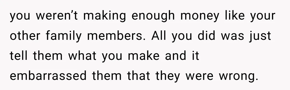you weren’t making enough money like your other family members. All you did was just tell them what you make and it embarrassed them that they were wrong.