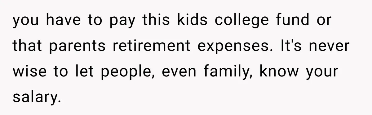 you have to pay this kids college fund or that parents retirement expenses. It's never wise to let people, even family, know your salary.