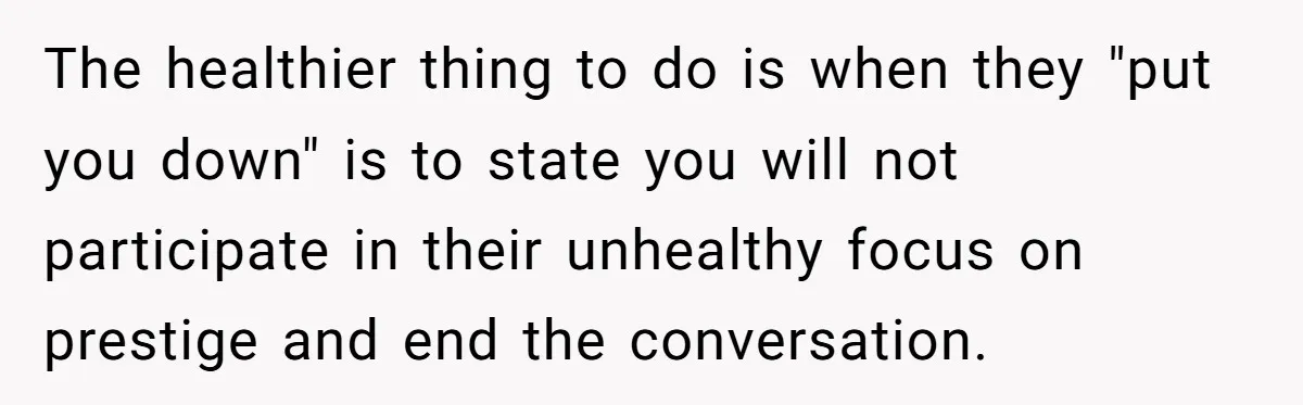 The healthier thing to do is when they "put you down" is to state you will not participate in their unhealthy focus on prestige and end the conversation.