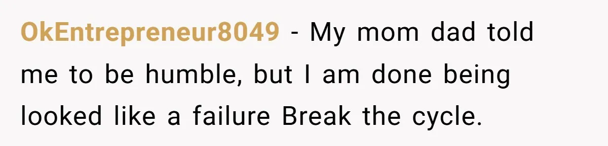 OkEntrepreneur8049 − My mom dad told me to be humble, but I am done being looked like a failure Break the cycle.
