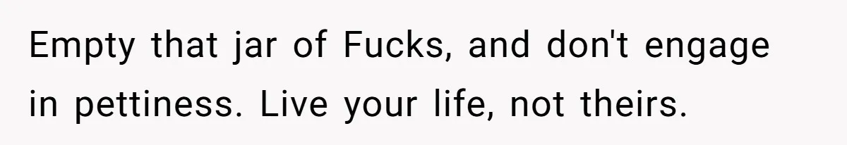 Empty that jar of Fucks, and don't engage in pettiness. Live your life, not theirs.
