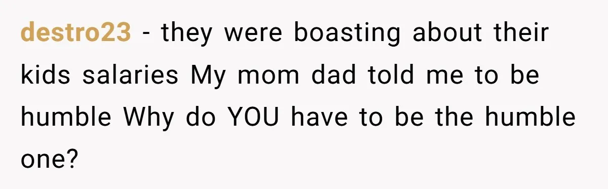 destro23 − they were boasting about their kids salaries My mom dad told me to be humble Why do YOU have to be the humble one?