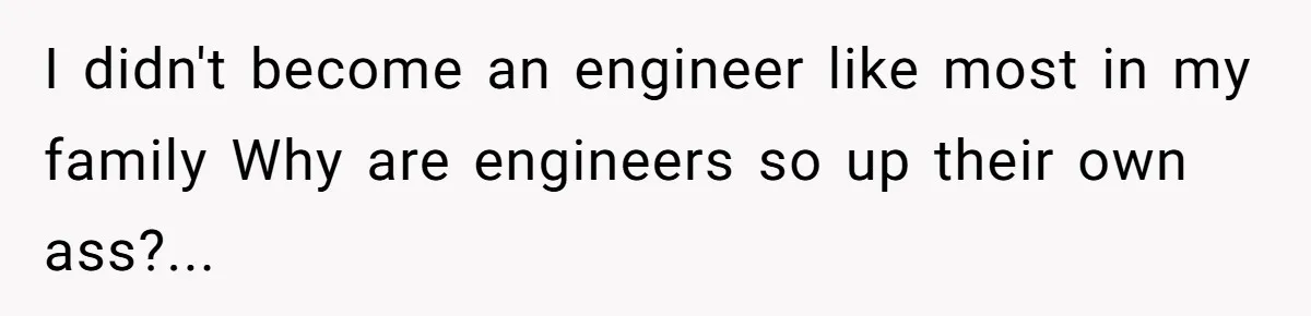 I didn't become an engineer like most in my family Why are engineers so up their own ass?...