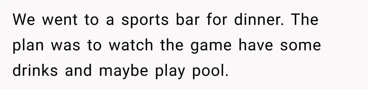 We went to a sports bar for dinner. The plan was to watch the game have some drinks and maybe play pool.