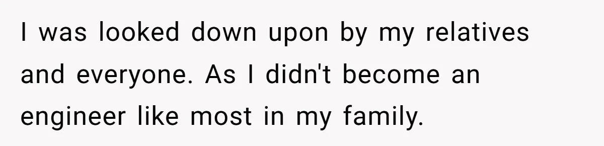 I was looked down upon by my relatives and everyone. As I didn't become an engineer like most in my family.