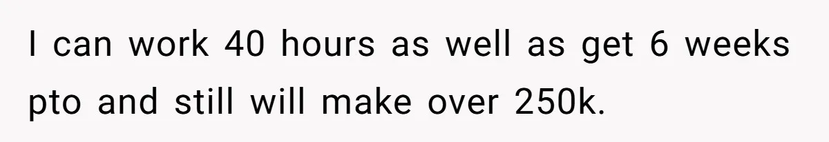 I can work 40 hours as well as get 6 weeks pto and still will make over 250k.