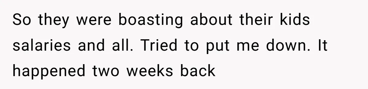 So they were boasting about their kids salaries and all. Tried to put me down. It happened two weeks back