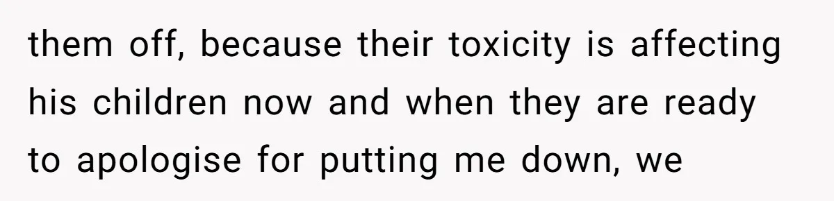 them off, because their toxicity is affecting his children now and when they are ready to apologise for putting me down, we