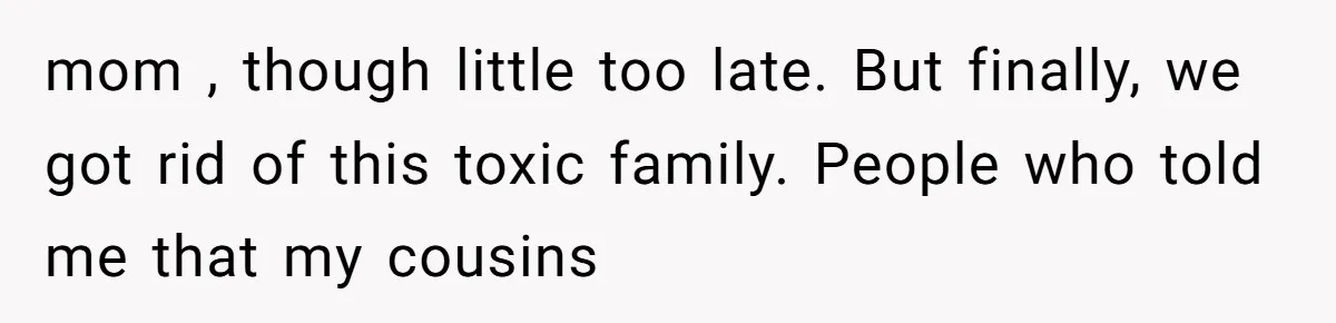 mom , though little too late. But finally, we got rid of this toxic family. People who told me that my cousins