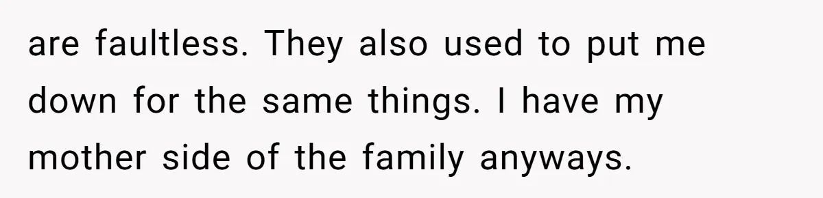 are faultless. They also used to put me down for the same things. I have my mother side of the family anyways.
