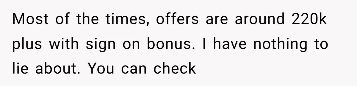 Most of the times, offers are around 220k plus with sign on bonus. I have nothing to lie about. You can check