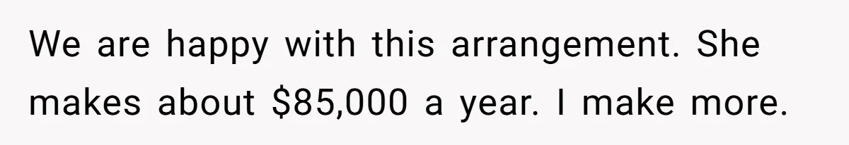 We are happy with this arrangement. She makes about $85,000 a year. I make more.