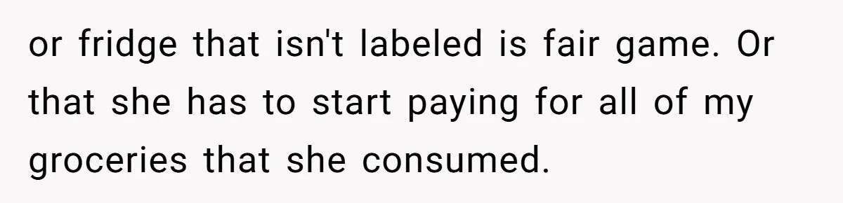 or fridge that isn't labeled is fair game. Or that she has to start paying for all of my groceries that she consumed.