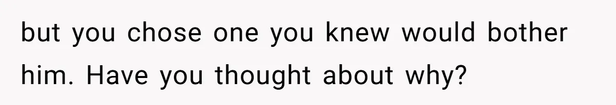 but you chose one you knew would bother him. Have you thought about why?