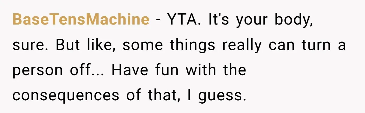 BaseTensMachine − YTA. It's your body, sure. But like, some things really can turn a person off... Have fun with the consequences of that, I guess.