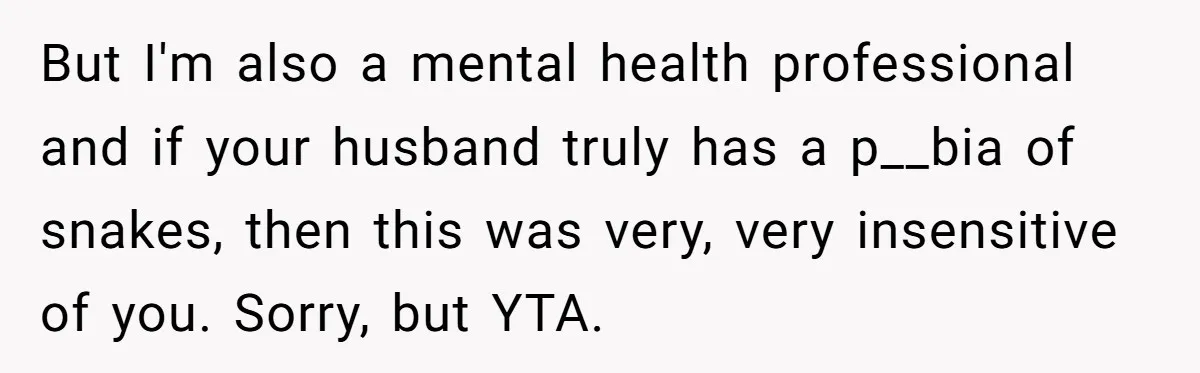 But I'm also a mental health professional and if your husband truly has a p__bia of snakes, then this was very, very insensitive of you. Sorry, but YTA.