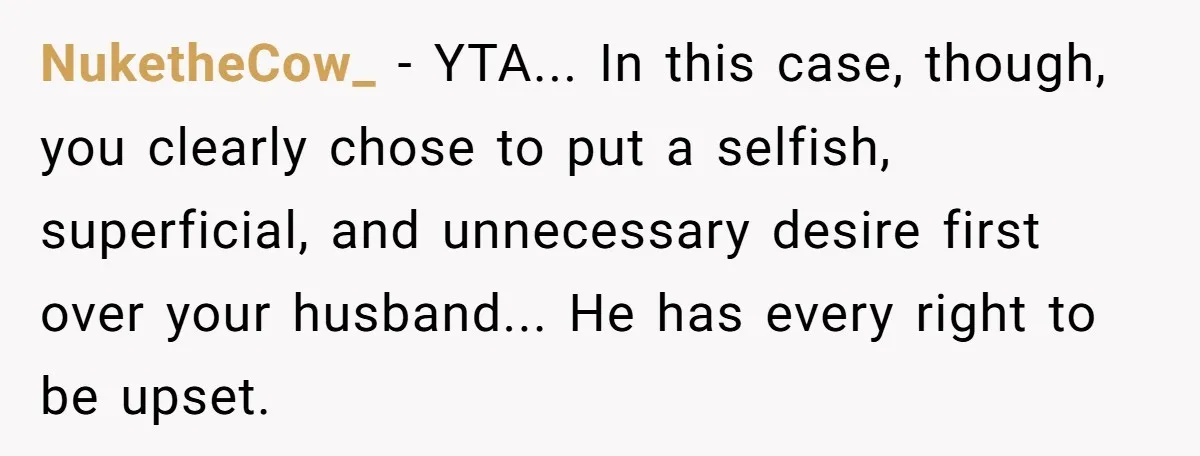 NuketheCow_ − YTA... In this case, though, you clearly chose to put a selfish, superficial, and unnecessary desire first over your husband... He has every right to be upset.