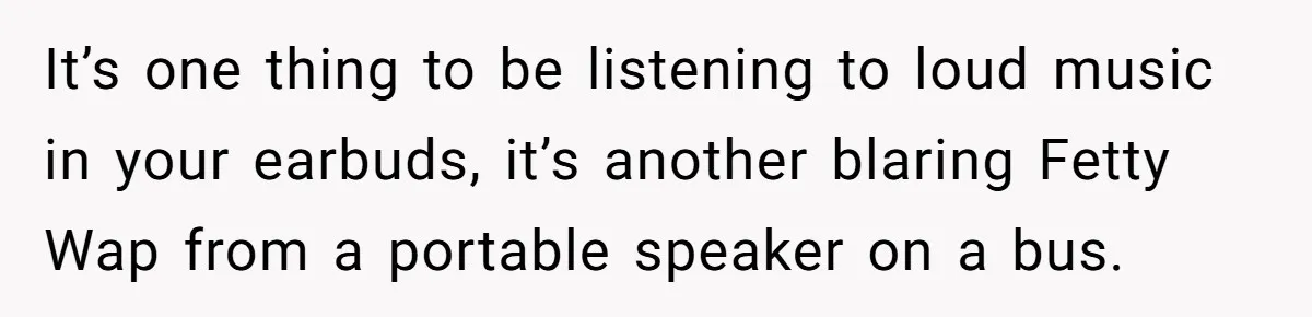 It’s one thing to be listening to loud music in your earbuds, it’s another blaring Fetty Wap from a portable speaker on a bus.