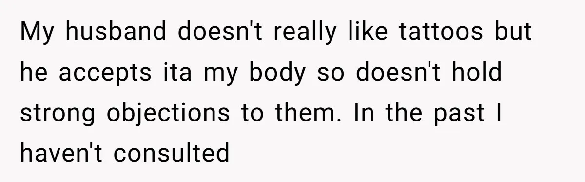 My husband doesn't really like tattoos but he accepts ita my body so doesn't hold strong objections to them. In the past I haven't consulted