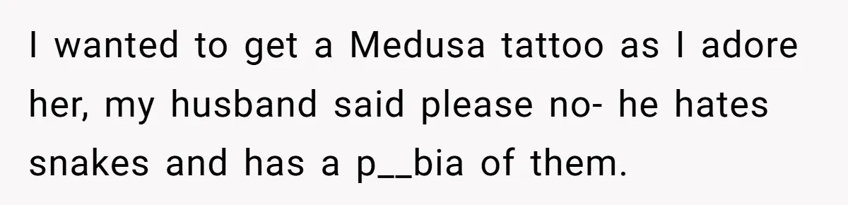 I wanted to get a Medusa tattoo as I adore her, my husband said please no- he hates snakes and has a p__bia of them.