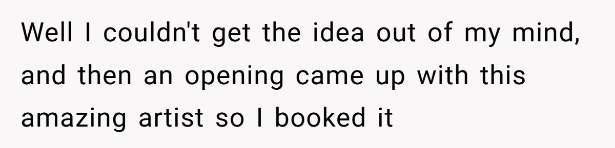 Well I couldn't get the idea out of my mind, and then an opening came up with this amazing artist so I booked it