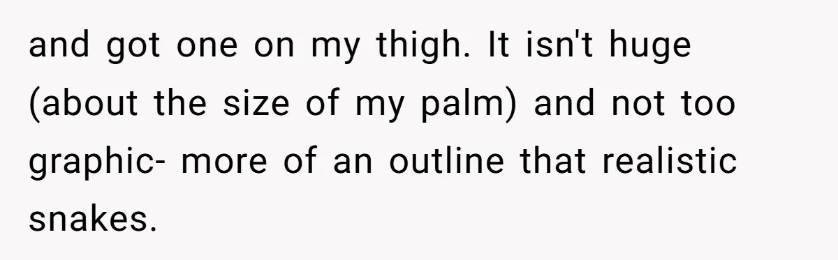 and got one on my thigh. It isn't huge (about the size of my palm) and not too graphic- more of an outline that realistic snakes.