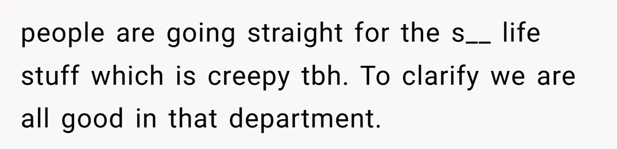 people are going straight for the s__ life stuff which is creepy tbh. To clarify we are all good in that department.