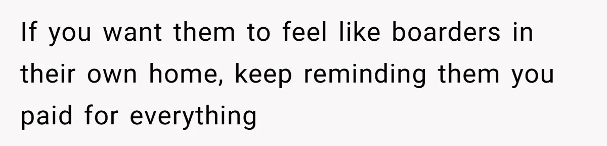 If you want them to feel like boarders in their own home, keep reminding them you paid for everything