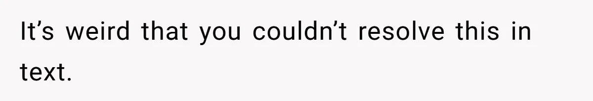 It’s weird that you couldn’t resolve this in text.