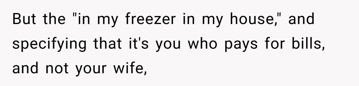 But the "in my freezer in my house," and specifying that it's you who pays for bills, and not your wife,