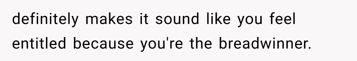 definitely makes it sound like you feel entitled because you're the breadwinner.