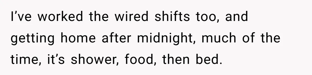 I’ve worked the wired shifts too, and getting home after midnight, much of the time, it’s shower, food, then bed.