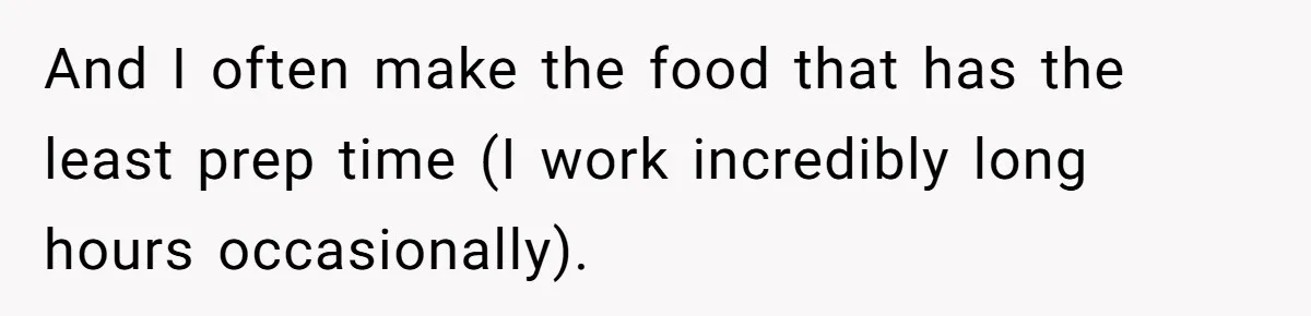 And I often make the food that has the least prep time (I work incredibly long hours occasionally).