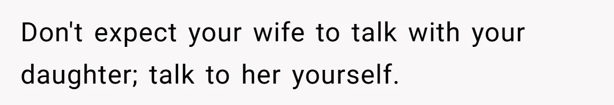 Don't expect your wife to talk with your daughter; talk to her yourself.
