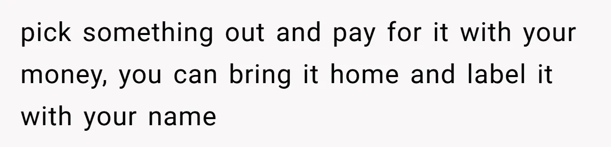 pick something out and pay for it with your money, you can bring it home and label it with your name