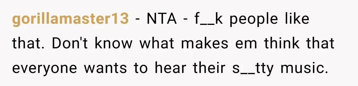 gorillamaster13 − NTA - f__k people like that. Don't know what makes em think that everyone wants to hear their s__tty music.