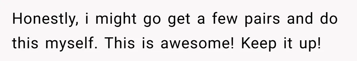 Honestly, i might go get a few pairs and do this myself. This is awesome! Keep it up!
