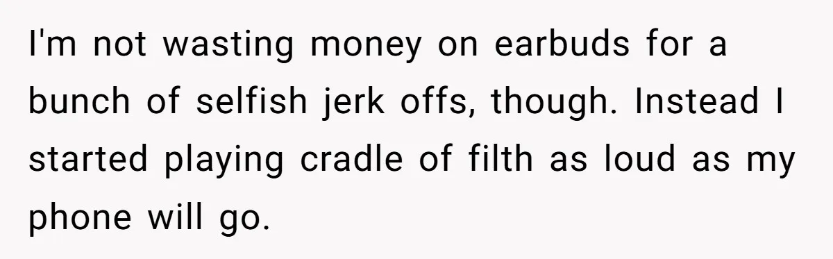 I'm not wasting money on earbuds for a bunch of selfish jerk offs, though. Instead I started playing cradle of filth as loud as my phone will go.